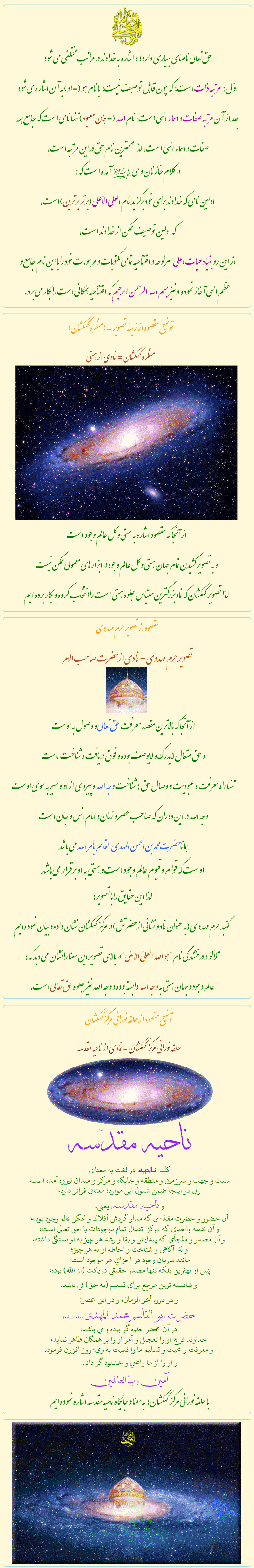 توضيحات تصوير نماد  سايت حيات اعلى

                  
هوالله العليّ الأعلى:


حق تعالى نامهاى بسياري دارد؛ و اشاره به خداوند در مراتب مختلفي مي شود 
اوّل: مرتبه ذات است؛ كه جون قابل توصيف نيست؛ با نام هو (=او) به آن اشاره مي شود
 بعد از آن مرتبه صفات و اسماء الهي است، نام الله (= همان معبود) تنها نامي است كه جامع همه صفات و اسماء الهي است، لذا مهمترين نام حق در اين مرتبه است،
 در كلام خازنان وحي آمده است كه:
 اولين نامي كه خداوند براى خود برگزيد نام العليّ الأعلى (برتر برترين) است، 
كه اولين توصيف ممكن از خداوند است، 
از اين رو بنياد حيات اعلى سرلوحه و افتتاحيه تمامي مكتوبات و مرسومات خود را با اين نام جامع و اعظم الهي آغاز نموده  و نيز بسم الله الرحمن الرحيم كه افتتاحيه همگاني است را بكار مي برد.


            

تصوير حرم مهدوي = نمادي از حضرت صاحب الأمر:

از آنجا كه بالاترين مقصد معرفت حق تعالى و وصول به اوست
و حق متعال لايدرك و لايوصف بوده و فوق دريافت و شناخت   ماست
تنها راه معرفت وعبوديت و وصال حق  :شناخت وجه الله وپيروي از او و سير به سوي اوست
وجه الله در اين دوران كه صاحب عصر و زمان و امام انس و جان است
همانا حضرت محمد بن الحسن المهدي القائم بأمر الله مي باشد
اوست كه قوام و قيوم عالم وجود است و هستي به او برقرار مي باشد
لذا اين حقايق را با تصوير:
گنبد حرم مهدوي (به عنوان نماد و نشاني از حضرتش) در مركز كهكشان نشان داده و بيان نموده ايم
تلألؤ و درخشندگي نام 'هو الله العليّ الاعلى' 
در بالاي تصوير اين معنا را نشان مي دهد كه:
عالم وجود و جهان هستي به وجه الله وابسته بوده و وجه الله نيز جلوه حق تعالى است.


            
حلقه نوراني مركز كهكشان = نمادي از ناحيه مقدسه:

ناحيه مقدّسه
كلمه ناحيه در لغت به معناى
سمت و جهت و سرزمين و منطقه و جايگاه و مركز و ميدان نيرو؛ آمده است، 
ولى در اينجا ضمن شمول اين موارد؛ معنايى فراتر دارد، 
و ناحيه مقدسه يعنى:
آن حضور و حضرت مقدّسى كه مدار گردش أفلاك و لنگر عالم وجود بوده،
و آن نقطه واحدى كه مركز اتصال تمام موجودات با حق تعالى است،
 و آن مصدر و ملجأى كه پيدايش و بقا و رشد هر چيز به او بستگى داشته،
و لذا آگاهى و شناخت و احاطه او به هر چيز؛ 
مانند سريان وجود در اجزاي هر موجود است، 
پس او بهترين بلكه تنها مصدر حقيقى دريافت (از الله) بوده، 
و شايسته ترين مرجع براى تسليم (به حق) مي باشد. 
و در دوره آخر الزمان، و در اين عصر: 
حضرت ابو القاسم محمّد المهدى (منه السلام) 
در آن محضر جلوه گر بوده و مي باشد،
خداوند فرج او را تعجيل و أمر او را بر همگان ظاهر نمايد،
و معرفت و محبت و تسليم ما را نسبت به وى؛ روز افزون فرموده
و او را از ما راضي و خشنود گر داند.
آمين ربّ العالمين

با حلقه نورانی مرکز کهکشان ؛ به معنا و جایگاه ناحیه مقدسه اشاره نموده ایم.

            
منظره كهكشان = نمادي از هستي :

از آنجا كه مقصود اشاره به هستي و كل عالم وجود  است
و به تصوير كشيدن تمام جهان هستي و كل عالم وجود در ابزارهاى معمولي ممكن نيست
 لذا تصوير كهكشان كه نماد بزرگترين مقياس جلوه هستي است را انتخاب كرده و بكار برده ايم


