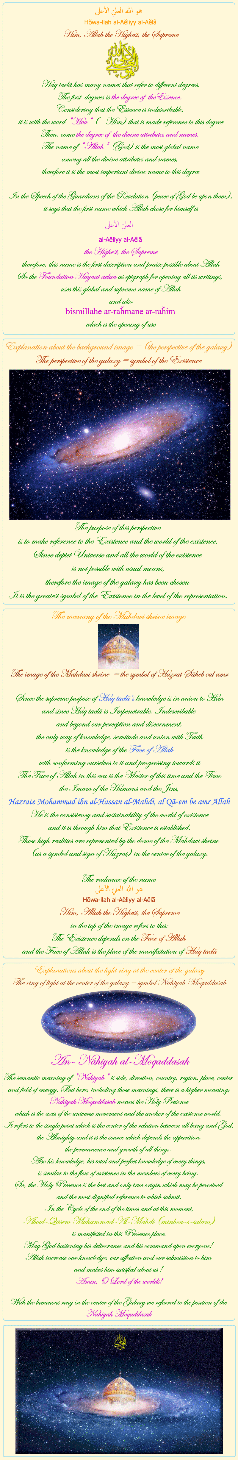 
            
            
Him, Allah the Highest, the Supreme


Haq taelã has many names that refer to different degrees.
The first  degrees is the degree of  theEssence. 
Considering that the Essence is indescribable, 
it is with the word 'Hou' (= Him) that is made reference to this degree
Then, come the degree of  the divine attributes and names. 
The name of 'Allah' (God) is the most global name 
among all the divine attributes and names, 
therefore it is the most important divine name to this degree

In the Speech of the Guardians of the Revelation (peace of God be upon them),
it says that the first name which Allah chose for himself is
العليّ الأعلى
al-Aĕliyy al-Aĕlã
the Highest, the Supreme
therefore, this name is the first description and praise possible about Allah
So the Foundation Hayaat aelaa as epigraph for opening all its writings, 
uses this global and supreme name of Allah
and also
bismillahe ar-raȟmane ar-raȟim
which is the opening of use


                  

Explanation about the background image = (the perspective of the galaxy)
The perspective of the galaxy = symbol of the Existence
The purpose of this perspective 
is to make reference to the Existence and the world of the existence,
Since depict Universe and all the world of the existence 
is not possible with usual means,
therefore the image of the galaxy has been chosen 
It is the greatest symbol of the Existence in the level of the representation.

                  

The meaning of the Mahdavi shrine image

The image of the Mahdavi shrine  = the symbol of Hazrat Sãheb oul amr

Since the supreme purpose of Haq taelã’s knowledge is in union to Him
and since Haq taelã is Impenetrable, Indescribable 
and beyond our perception and discernment,
the only way of knowledge, servitude and union with Truth
is the knowledge of the Face of Allah
with conforming ourselves to it 	and progressing towards it
The Face of Allah in this era is the Master of this time and the Time
the Imam of the Humans and the Jins,
Hazrate Mohammad ibn al-Hassan al-Mahdi, al Qã-em be amr Allah
He is the consistency and sustainability of the world of existence
and it is through him that Existence is established.
Those high realities are represented by the dome of the Mahdavi shrine 
(as a symbol and sign of Hazrat) in the center of the galaxy.

The radiance of the name 
هو الله العليّ الأعلى 
Hõwa-llah al-Aĕliyy al-Aĕlã
Him, Allah the Highest, the Supreme
in the top of the image refers to this:
The Existence depends on the Face of Allah 
and the Face of Allah is the place of the manifestation of Haq taelã

                  

Explanations about the light ring at the center of the galaxy
The ring of light at the center of the galaxy = symbol Nahiyah Moqaddasah

An- Nâhiyah al-Moqaddasah

The semantic meaning of 'Nahiyah' is side, direction, country, region, place, center and field of energy. But here, including those meanings, there is a higher meaning; Nahiyah Moqaddasah means the Holy Presence 
which is the axis of the universe movement and the anchor of the existence world. 
It refers to the single point which is the center of the relation between all being and God, the Almighty,and it is the source which depends the apparition, 
the permanence and growth of all things. 
Also his knowledge, his total and perfect knowledge of every things, 
is similar to the flow of existence in the members of every being. 
So, the Holy Presence is the best and only true origin which may be perceived 
and the most dignified reference to which submit.
In the Cycle of the end of the times and at this moment,
 Aboul-Qãsem Muhammad Al-Mahdi (minhou-s-salam)
 is manifested in this Presence place. 
May God hastening his deliverance and his command upon everyone! 
Allah increase our knowledge, our affection and our submission to him 
and makes him satisfied about us ! 
Amin, O Lord of the worlds!

With the luminous ring in the center of the Galaxy we referred to the position of the Nahiyah Moqaddasah

            
            