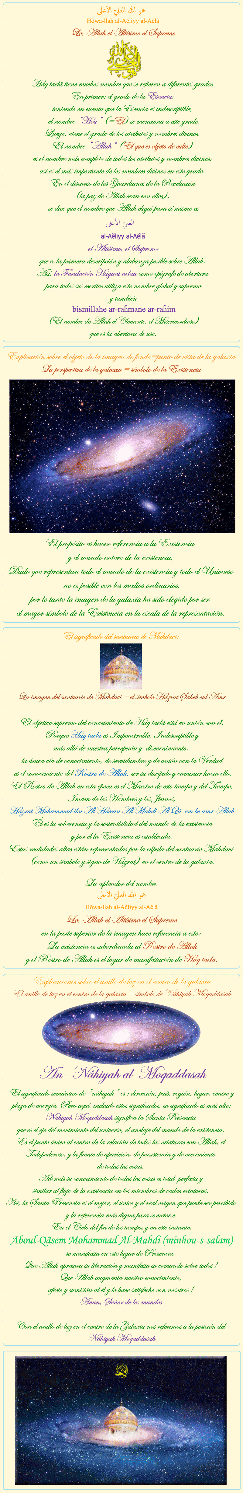 
            
هو الله العلي الأعلى
Hõwa-llah al-Aĕliyy al-Aĕlã
Lo, Allah el Altísimo el Supremo
Haq taelã tiene muchos nombre que se refieren a diferentes grados 
En primer: el grado de la Esencia: 
teniendo en cuenta que la Esencia es indescriptible, 
 el nombre 'Hou' (=El) se menciona a este grado.
Luego, viene el grado de los atributos y nombres divinos. 
El nombre 'Allah' (El que es objeto de culto) 
es el nombre más completo de todos los atributos y nombres divinos: 
así es el más importante de los nombres divinos en este grado. 
En el discurso de los Guardianes de la Revelación 
(la paz de Allah sean con ellos), 
 se dice que el nombre que Allah eligió para sí mismo es 
العلی الأعلی 
al-Aĕliyy al-Aĕlã
el Altísimo, el Supremo
que es la primera descripción y alabanza posible sobre Allah. 
Así, la Fundación Hayaat aelaa como epígrafe de abertura 
para todos sus escritos utiliza este nombre global y supremo
y también 
bismillahe ar-raȟmane ar-raȟim
(El nombre de Allah el Clemente, el Misericordioso) 
que es la abertura de uso.


                  

Explicación sobre el objeto de la imagen de fondo=punto de vista de la galaxia
La perspectiva de la galaxia = símbolo de la Existencia

El propósito es hacer referencia a la Existencia 
y el mundo entero de la existencia,
Dado que representan todo el mundo de la existencia y todo el Universo
 no es posible con los medios ordinarios,
por lo tanto la imagen de la galaxia ha sido elegido por ser 
el mayor símbolo de la Existencia en la escala de la representación.


                  

El significado del santuario de Mahdavi:
La imagen del santuario de Mahdavi = el símbolo Hazrat Saheb oul Amr

El objetivo supremo del conocimiento de Haq taelã está en unión con él.
 Porque Haq taelã es Impenetrable, Indescriptible y 
más allá de nuestra percepción y  discernimiento, 
la única vía de conocimiento, de servidumbre y de unión con la Verdad
 es el conocimiento del Rostro de Allah, ser su discípulo y caminar hacia ello.
El Rostro de Allah en esta época es el Maestro de esto tiempo y del Tiempo,
Imam de los Hombres y los Jinnos,

Hazrat Muhammad ibn Al Hassan Al Mahdi Al Qã-em be amr Allah

Él es la coherencia y la sostenibilidad del mundo de la existencia
y por él la Existencia es establecida.
Estas realidades altas están representadas por la cúpula del santuario Mahdavi (como un símbolo y signo de Hazrat) en el centro de la galaxia.

La esplendor del nombre 
هو الله العلي الأعلى
Hõwa-llah al-Aĕliyy al-Aĕlã
Lo, Allah el Altísimo el Supremo
en la parte superior de la imagen hace referencia a esto: 
La existencia es subordinada al Rostro de Allah
y el Rostro de Allah es el lugar de manifestación de Haq taelã.

                  

Explicaciones sobre el anillo de luz en el centro de la galaxia
El anillo de luz en el centro de la galaxia = símbolo de Nâhiyah Moqaddasah

An- Nâhiyah al-Moqaddasah
El significado semántico de 'nâhiyah' es : dirección, país, región, lugar, centro y plaza de energía. Pero aquí, incluido estos significados, su significado es más alto; Nâhiyah Moqaddasah significa la Santa Presencia 
que es el eje del movimiento del universo, el anclaje del mundo de la existencia. 
Es el punto único al centro de la relación de todos las criaturas con Allah, el Todopoderoso, y la fuente de aparición, de persistencia y de crecimiento 
de todas las cosas. 
Además su conocimiento de todas las cosas es total, perfecta y 
similar al flujo de la existencia en los miembros de cadas criaturas. 
Así, la Santa Presencia es el mejor, el único y el real origen que puede ser percibido y la referencia más digna para someterse.
En el Ciclo del fin de los tiempos y en este instante,

 Aboul-Qãsem Mohammad Al-Mahdi (minhou-s-salam)

se manifiesta en este lugar de Presencia. 
Que Allah apresura su liberación y manifesta su comando sobre todos ! 
Que Allah augmenta nuestro conocimiento, 
afecto y sumisión al él y lo hace satisfecho con nosotros ! 
Amin, Señor de los mundos 

Con el anillo de luz en el centro de la Galaxia nos referimos a la posición del Nâhiyah Moqaddasah


            
            
            