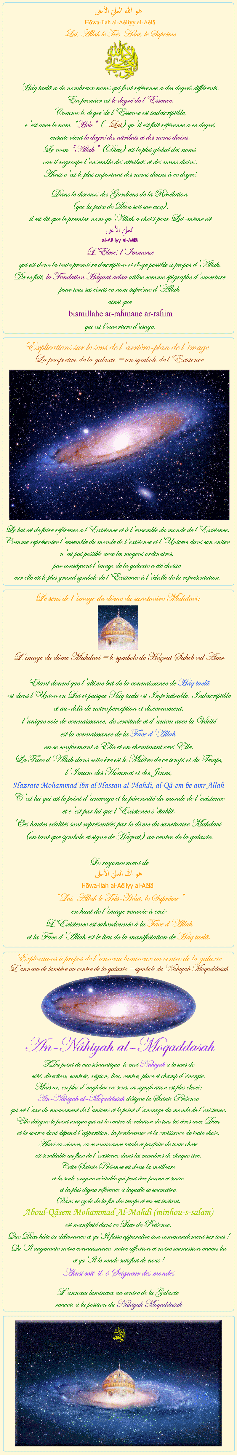 
            
 هو الله العلي الأعلى
Hõwa-llah al-Aĕliyy al-Aĕlã
Lui, Allah le Très-Haut, le Suprême
Haq taelã a de nombreux noms qui font référence à des degrés différents.
En premier est le degré de l'Essence.
Comme le degré de l'Essence est indescriptible,
c'est avec le nom 'Hou' (=Lui) qu'il est fait référence à ce degré,
ensuite vient le degré des attributs et des noms divins.
Le nom 'Allah' (Dieu) est le plus global des noms
car il regroupe l'ensemble des attributs et des noms divins.
Ainsi c'est le plus important des noms divins à ce degré.

Dans le discours des Gardiens de la Révélation
(que la paix de Dieu soit sur eux),
il est dit que le premier nom qu'Allah a choisi pour Lui-même est
العليّ الأعلى
al-Aĕliyy al-Aĕlã

L'Elevé, l'Immense
qui est donc la toute première description et éloge possible à propos d'Allah.
De ce fait, la Fondation Hayaat aelaa utilise comme épigraphe d'ouverture 
pour tous ses écrits ce nom suprême d'Allah 
ainsi que 
bismillahe ar-raȟmane ar-raȟim
qui est l’ouverture d’usage.

                  


Explications sur le sens de l'arrière-plan de l'image
La perspective de la galaxie = un symbole de l'Existence
Le but est de faire référence à l'Existence et à l'ensemble du monde de l'Existence.
Comme représenter l'ensemble du monde de l'existence et l'Univers dans son entier
n'est pas possible avec les moyens ordinaires,
par conséquent l'image de la galaxie a été choisie
car elle est le plus grand symbole de l'Existence à l'échelle de la représentation.

                  

Le sens de l'image du dôme du sanctuaire Mahdavi:

Le sens de l'image du dôme du sanctuaire Mahdavi:
 
L'image du dôme Mahdavi = le symbole de Hazrat Saheb oul Amr

Etant donné que l'ultime but de la connaissance de Haq taelã
est dans l'Union en Lui et puisque Haq taelã est Impénétrable, Indescriptible
et au-delà de notre perception et discernement,
l'unique voie de connaissance, de servitude et d'union avec la Vérité
est la connaissance de la Face d'Allah
en se conformant à Elle et en cheminant vers Elle.
La Face d'Allah dans cette ère est le Maître de ce temps et du Temps,
l'Imam des Hommes et des Jinns,
Hazrate Mohammad ibn al-Hassan al-Mahdi, al-Qã-em be amr Allah
C'est lui qui est le point d'ancrage et la pérennité du monde de l'existence
et c'est par lui que l'Existence s'établit.
Ces hautes réalités sont représentées par le dôme du sanctuaire Mahdavi
(en tant que symbole et signe de Hazrat) au centre de la galaxie.

Le rayonnement de
هو الله العلي الأعلى
Hõwa-llah al-Aĕliyy al-Aĕlã
'Lui, Allah le Très-Haut, le Suprême'
en haut de l'image renvoie à ceci:
L'Existence est subordonnée à la Face d'Allah
et la Face d'Allah est le lieu de la manifestation de Haq taelã.

                  

Explications à propos de l'anneau lumineux au centre de la galaxie
L'anneau de lumière au centre de la galaxie = symbole du Nâhiyah Moqaddasah

An-Nâhiyah al–Moqaddasah
Du point de vue sémantique, le mot Nâhiyah a le sens de
côté, direction, contrée, région, lieu, centre, place et champ d'énergie.
Mais ici, en plus d'englober ces sens, sa signification est plus élevée;
An-Nâhiyah al–Moqaddasah désigne la Sainte Présence
qui est l'axe du mouvement de l'univers et le point d'ancrage du monde de l'existence.
Elle désigne le point unique qui est le centre de relation de tous les êtres avec Dieu
et la source dont dépend l'apparition, la perdurance et la croissance de toute chose.
Aussi sa science, sa connaissance totale et parfaite de toute chose
est semblable au flux de l'existence dans les membres de chaque être.
Cette Sainte Présence est donc la meilleure
et la seule origine véritable qui peut être perçue et saisie
et la plus digne référence à laquelle se soumettre.
Dans ce cycle de la fin des temps et en cet instant,

Aboul-Qãsem Mohammad Al-Mahdi (minhou-s-salam)

est manifesté dans ce Lieu de Présence.
Que Dieu hâte sa délivrance et qu’Il fasse apparaître son commandement sur tous !
Qu'Il augmente notre connaissance, notre affection et notre soumission envers lui
et qu'Il le rende satisfait de nous !
Ainsi soit-il, ô Seigneur des mondes

L'anneau lumineux au centre de la Galaxie
renvoie à la position du Nâhiyah Moqaddasah

            
            
            