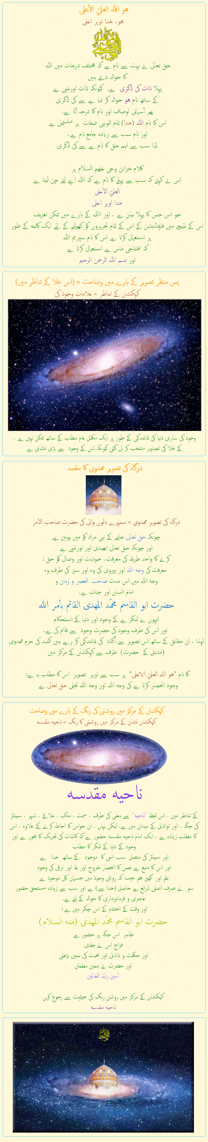 
هو الله العلي الأعلى
هو، خدا اوپر اعلی

حق تعالی نے بہت سے نام ہے کہ مختلف درجات میں اللہ 
کا حوالہ دیتے ہیں
پہلا ذات کی ڈگری  ہے.  کیونکہ ذات اورننیی ہے
کے ساتھ نام هو حوالہ کر دیا ہے سے کی ڈگری
پھر آسمانی اوصاف اور نام کا درجہ آتا ہے.
اس کا نام اللہ (خدا) تمام الوہی صفات  پر مشتمل ہے 
اور نام سب سے زیادہ جامع نام ہے،
لذا سب سے اہم حق کا نام ہے سے کی ڈگری

کلام خزائن وحی علهیم السلام پر
اس نے کہتے کہ سب سے پہلے کا نام ہے کہ اللہ اپنے لئے چن لیتا ہے
العليّ الأعلى
خدا اوپر اعلی
جو اس جس کا پہلا بیان ہے ، اور االله کے بارے میں ممکن تعریف
اس کے نتیجے میں فاؤنڈیشن کے اس کے تمام تحریروں کو کھولنے کے لیے ایک کلمه کے طور پر استعمال کرتا ہے اس کا نام سپریم اللہ
کہ افتتاحی ماس ہے استعمال کرتا ہے
اور بسم الله الرحمن الرحیم


                  

پس منظر تصویر کے بارے میں وضاحت = (اس خلا کے تناظر میں)
کہکشاں کے تناظر = علامات وجود کی
وجود کی ساری دنیا کی نمائندگی کے طور پر ایک مکمل عام مطلب کے ساتھ ممکن نہیں ہے ،
کے خلا کی تصاویر منتخب کر لی گئی کیونکہ اس کے وجود  سے بڑی نشانی ہے

                  

درگاہ کی تصویر مهدوي کا مقصد
درگاہ کی تصویر مهدوي = سنہرے بالوں والی کی حضرت صاحب الأمر

چونکہ حق تعالی جاننے کے ہی مراد کو میں یونین ہے 
اور چونکہ حق تعالی ابھیدی اور اورننیی ہے
کرنے کا واحد طریقہ کی معرفت، عبودیت اور وصال کو حق :
 معرفت کی وجه اللہ اور پیروی کی وہ اور سیر کی طرف وه
وجه الله میں اس مدت صاحب  العصر و زمان و 
امام انسان اور جنات ہے. 
حضرت ابو القاسم محمّد المهدى القائم بأمر الله
انہوں نے لنگر ہے کے وجود اور دنیا کے استحکام
 اور اس کی طرف وجود کی حضرت وجود  سے قائم کی ہے.
لہذا ، ان حقائق کے ساتھ اس تصویر سے آگاہ:  کی نمائندگی کر رہے ہیں گنبد کی حرم مهدوی  (نشانی کے  حضرت)  طرف سے کہکشاں کے مرکز میں

کا نام هو الله العليّ الاعلى  پر سب سے اوپر  تصوير  اس کا مطلب یہ ہے :
 وجود انحصار کرتا ہے کی وجه الله اور وجه الله تجلی حق تعالی ہے   

                  


کہکشاں کے مرکز میں روشنی کی رنگ کے بارے میں وضاحت
کہکشاں نشان کے مرکز میں روشنی کا رنگ = ناحيه مقدسه
ناحيه مقدسه
کے تناظر میں ، اس لفظ ناحيه سے معنی کی طرف ، سمت ، ملک ، علاقے ، شہر ، سینٹر کی جگہ ، اور توانائی کے میدان میں ہے. لیکن یہاں ، ان حواس کا احاطہ کرنے کے علاوہ ، اس کا مطلب زیادہ ہے ، ایک امام ناحيه مقدسه حضور ہے کہ کائنات کی تحریک کا محور ہے اور وجود کے دنیا کے لنگر کا مطلب
اور سینٹر کی متصل  سب اسی کا  موجود   کے ساتھ  خدا   ہے
اور اس کا منبع ہے جس کا انحصار خروج اور بقا اور ترقی کی وجود 
علم اور  گھیر هو جیسا کہ روانی وجود میں جسمان کل موجود ہے
سو  نے صرف اصلی ذرائع ہے حاصل (خدا سے) ہے اور سب سے زیادہ مستحق حضور عاجزی و فرمانبرداری کا حوالہ کے لئے ہے.
اور وقت کے اختتام کے اس چکر میں ہے :
حضرت ابو القاسم محمّد المهدى (منه السلام)
ظاہر  اس جگہ پر حضور ہے
فراج اس نے جلدی
اور حکمت و دانائی اور محبت کی ہمیں بڑھتی
اور حضرت نے ہمیں مطمئن
آمين ربّ العالمين

کہکشاں کے مرکز میں روشن رنگ کی حیثیت سے رجوع کریں
ناحيه مقدسه

            
            
            